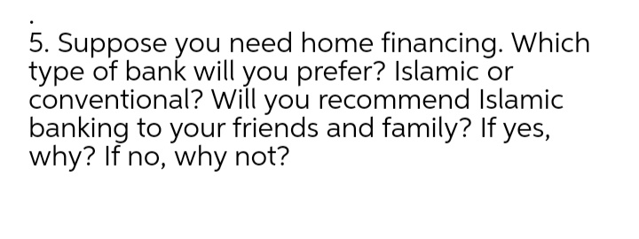 5. Suppose you need home financing. Which
type of bank will you prefer? Islamic or
conventional? Will you recommend Islamic
banking to your friends and family? If yes,
why? If no, why not?

