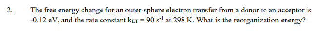2.
The free energy change for an outer-sphere electron transfer from a donor to an acceptor is
-0.12 eV, and the rate constant keT = 90 s' at 298 K. What is the reorganization energy?
