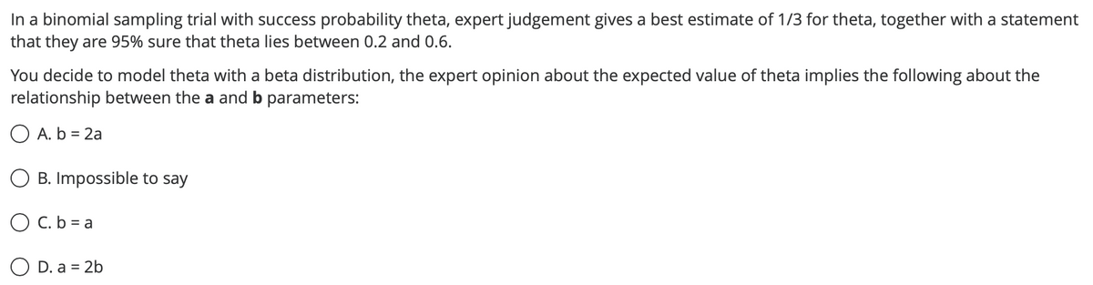 In a binomial sampling trial with success probability theta, expert judgement gives a best estimate of 1/3 for theta, together with a statement
that they are 95% sure that theta lies between 0.2 and 0.6.
You decide to model theta with a beta distribution, the expert opinion about the expected value of theta implies the following about the
relationship between the a and b parameters:
O A. b = 2a
B. Impossible to say
O C. b = a
O D. a = 2b
