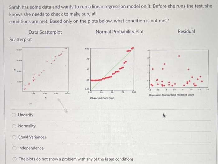 Sarah has some data and wants to run a linear regression model on it. Before she runs the test, she
knows she needs to check to make sure all
conditions are met. Based only on the plots below, what condition is not met?
Data Scatterplot
Normal Probability Plot
Residual
Scatterplot
25
100
Regression Standardoed Predcted Vale
Observed Cum Prob
Linearity
O Normality
Equal Variances
O Independence
O The plots do not show a problem with any of the listed conditions.
