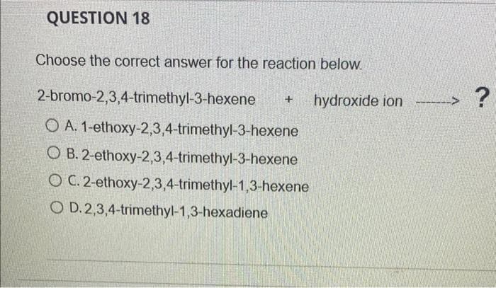 QUESTION 18
Choose the correct answer for the reaction below,
2-bromo-2,3,4-trimethyl-3-hexene
hydroxide ion -->
O A. 1-ethoxy-2,3,4-trimethyl-3-hexene
O B. 2-ethoxy-2,3,4-trimethyl-3-hexene
O C. 2-ethoxy-2,3,4-trimethyl-1,3-hexene
O D.2,3,4-trimethyl-1,3-hexadiene
