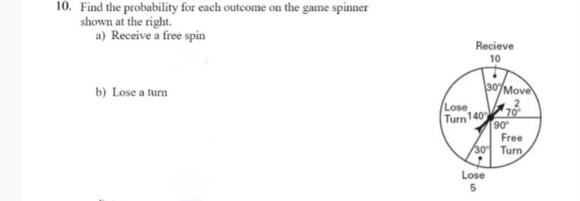 10. Find the probability for each outcome on the game spinner
shown at the right.
a) Receive a free spin
Recieve
10
b) Lose a turn
30/Move
Lose
Turn 140
70
90
Free
30 Turn
Lose
5
