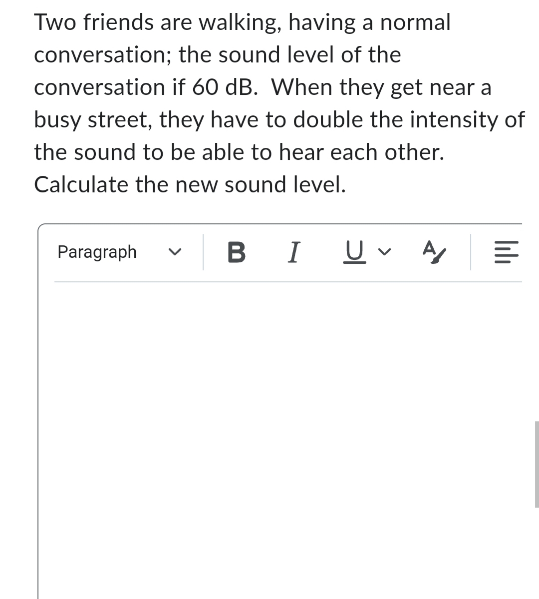 Two friends are walking, having a normal
the sound level of the
conversation;
conversation
if 60 dB. When they get near a
busy street, they have to double the intensity of
the sound to be able to hear each other.
Calculate the new sound level.
Paragraph
BI Uv A/
|||||