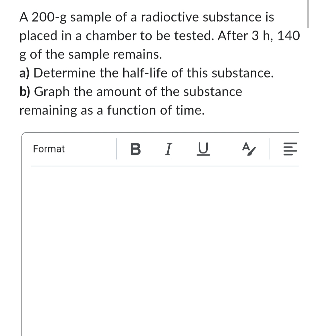 A 200-g sample of a radioctive substance is
placed in a chamber to be tested. After 3 h, 140
g of the sample remains.
a) Determine the half-life of this substance.
b) Graph the amount of the substance
remaining as a function of time.
Format
BIU
A
lılı