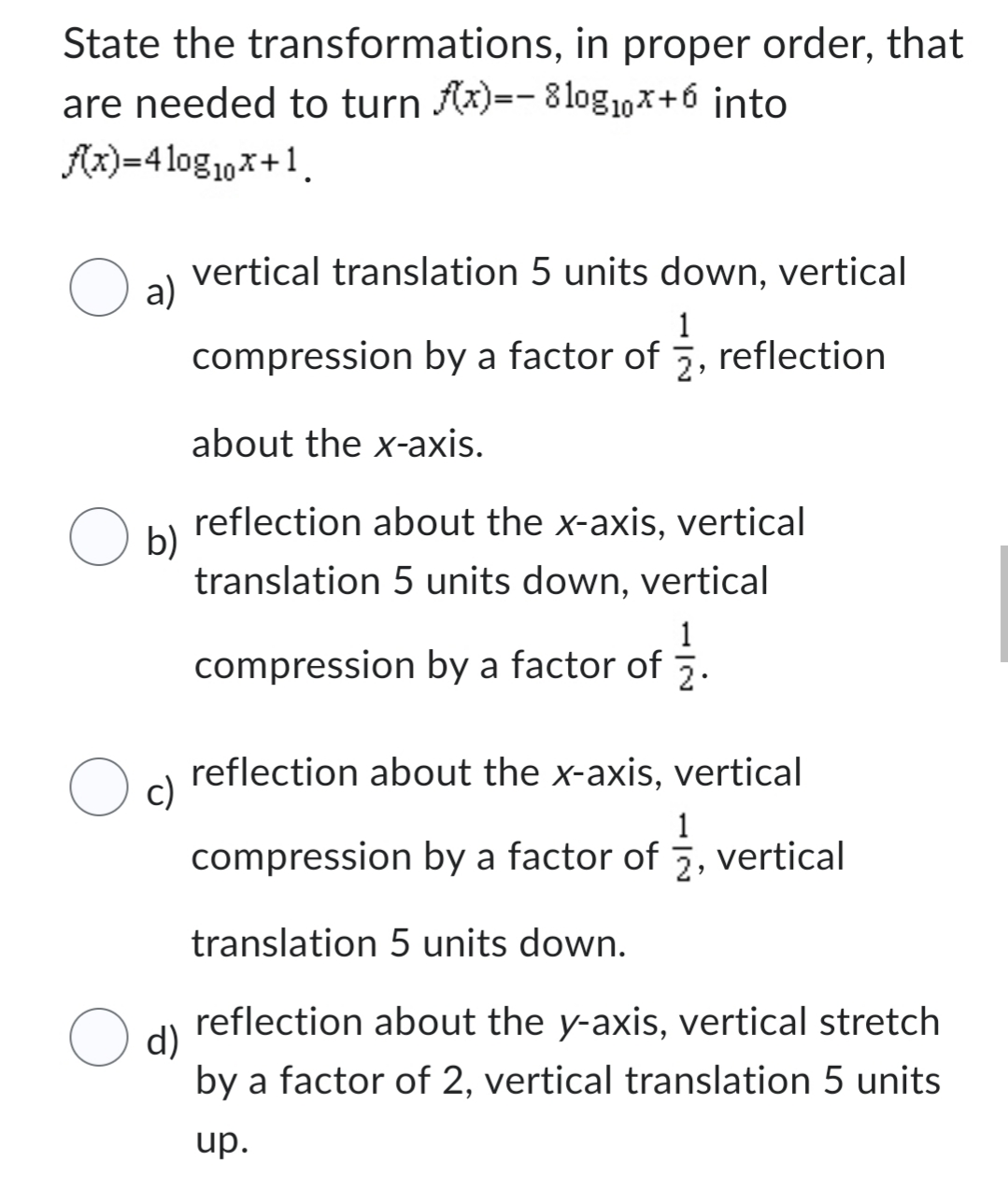 State the transformations, in proper order, that
are needed to turn f(x)=- 810g10x+6 into
f(x)=410g₁10x+1.
O a)
vertical translation 5 units down, vertical
1
compression by a factor of , reflection
about the x-axis.
reflection about the x-axis, vertical
translation 5 units down, vertical
1
compression by a factor of .
reflection about the x-axis, vertical
1
compression by a factor of , vertical
translation 5 units down.
d)
reflection about the y-axis, vertical stretch
by a factor of 2, vertical translation 5 units
up.
O b)
O c)