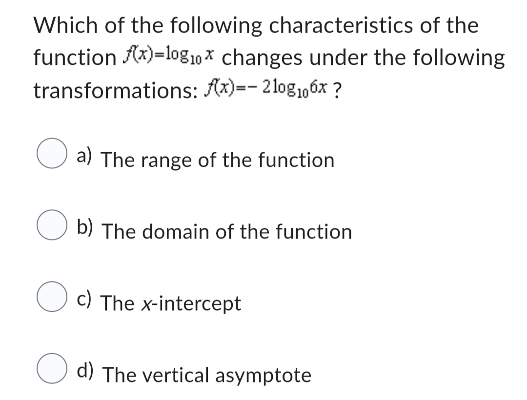 Which of the following characteristics of the
function f(x)=10g10x changes under the following
transformations: f(x)=- 210g₁06x?
a) The range of the function
Ob) The domain of the function
Oc) The x-intercept
d) The vertical asymptote