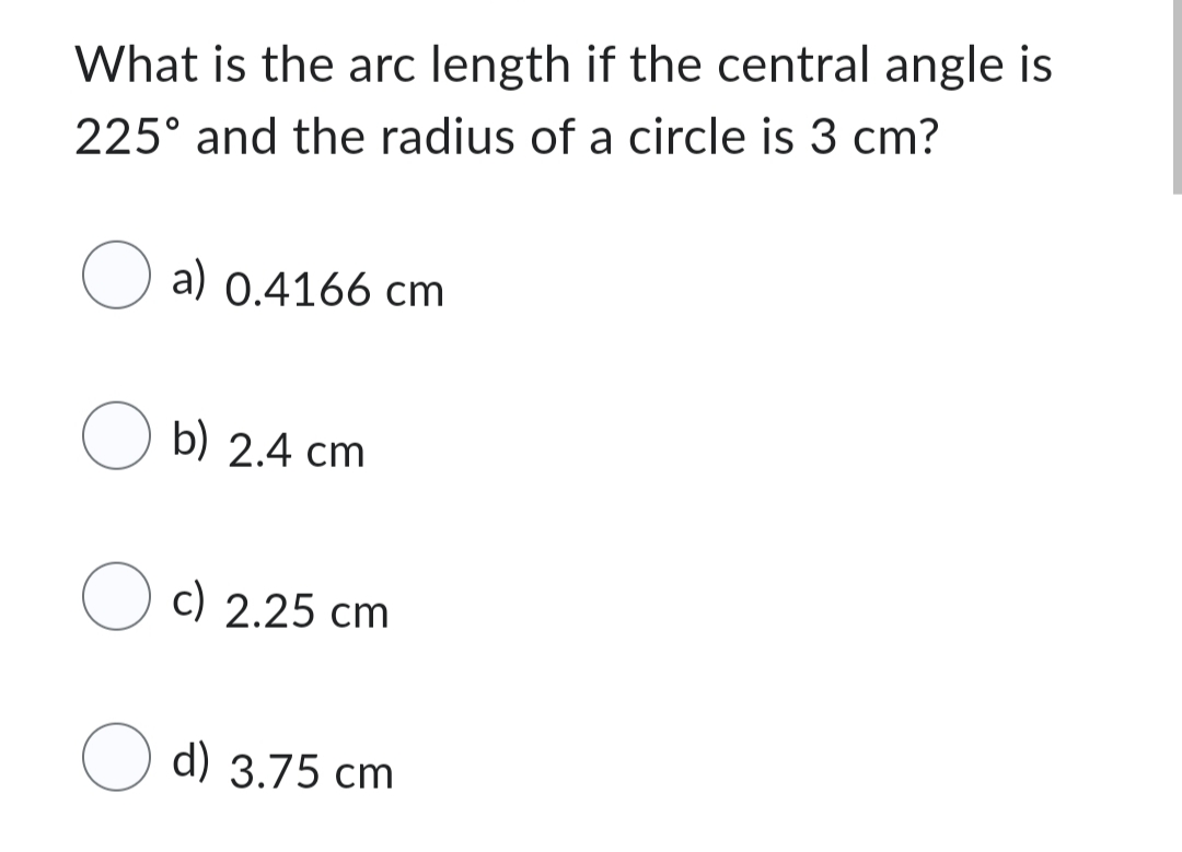 What is the arc length if the central angle is
225° and the radius of a circle is 3 cm?
a) 0.4166 cm
Ob) 2.4 cm
Oc) 2.25 cm
d) 3.75 cm
