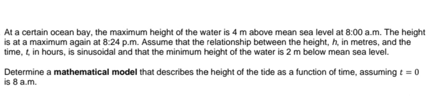 At a certain ocean bay, the maximum height of the water is 4 m above mean sea level at 8:00 a.m. The height
is at a maximum again at 8:24 p.m. Assume that the relationship between the height, h, in metres, and the
time, t, in hours, is sinusoidal and that the minimum height of the water is 2 m below mean sea level.
Determine a mathematical model that describes the height of the tide as a function of time, assuming t = 0
is 8 a.m.