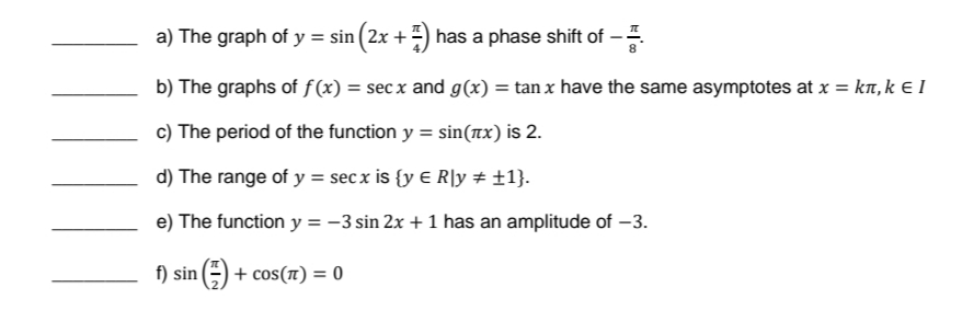 a) The graph of y = sin (2x + 7) has a phase shift of -
b) The graphs of f(x) = secx and g(x) = tan x have the same asymptotes at x = kí, k € I
c) The period of the function y = sin(x) is 2.
d) The range of y = secx is {y E R\y # +1}.
e) The function y = −3 sin 2x + 1 has an amplitude of -3.
f) sin (²) + COS(T) = 0