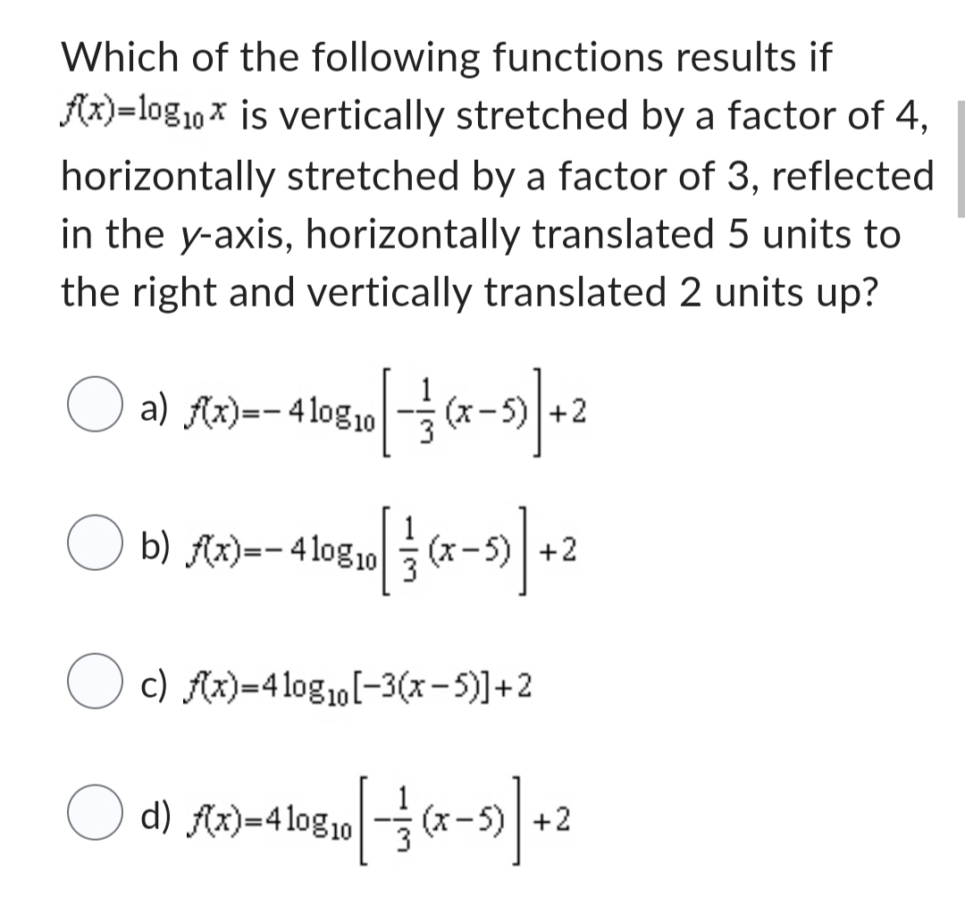 Which of the following functions results if
f(x)=10g₁0x is vertically stretched by a factor of 4,
horizontally stretched by a factor of 3, reflected
in the y-axis, horizontally translated 5 units to
the right and vertically translated 2 units up?
O a) f(x)=-410g 10 [ -=—=
b) f(x)=-410g10
[ 13 (x-1)] + ²
O c) f(x)=4 log₁0[-3(x−5)] +2
[ -=(x-1)] +2
(x-5) +2
O d) f(x)=4108 10