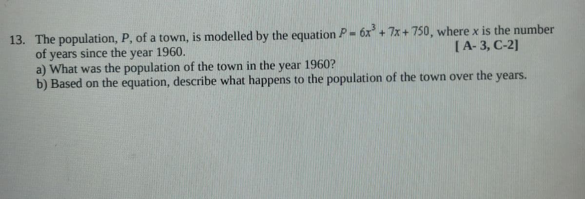 13. The population, P, of a town, is modelled by the equation P = 6x +7x+750, where x is the number
of years since the year 1960.
a) What was the population of the town in the year 1960?
b) Based on the equation, describe what happens to the population of the town over the years.
[A- 3, C-2]
