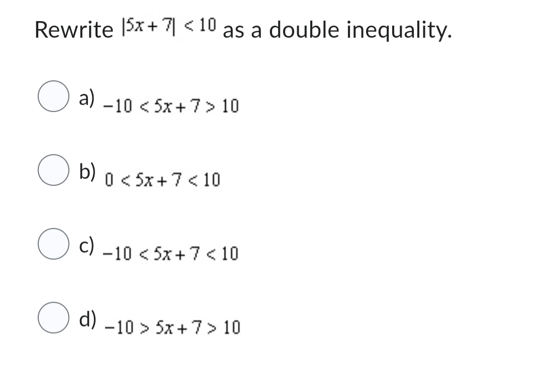 Rewrite 15x+71 <10 as a double inequality.
O a) -10 < 5x+7 > 10
O b)
b) 0 < 5x+7 <10
c)
−10 <5x+7 10
d) -10 > 5x+7> 10