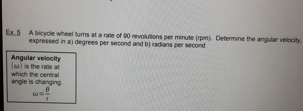 Ex. 5
A bicycle wheel turns at a rate of 90 revolutions per minute (rpm). Determine the angular velocity,
expressed in a) degrees per second and b) radians per second
Angular velocity
(w) is the rate at
which the central
angle is changing.
0
@=I
t