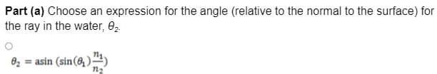 Part (a) Choose an expression for the angle (relative to the normal to the surface) for
the ray in the water, 02.
82 = asin (sin(8, ) ")
n2
