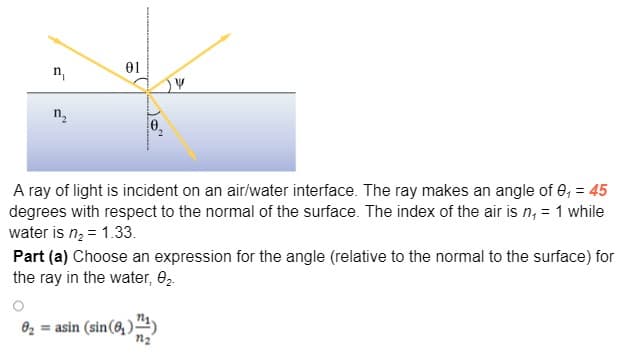 01
n,
n.
A ray of light is incident on an air/water interface. The ray makes an angle of 0, = 45
degrees with respect to the normal of the surface. The index of the air is n, = 1 while
water is n; = 1.33.
Part (a) Choose an expression for the angle (relative to the normal to the surface) for
the ray in the water, e2.
02 = asin (sin(6, )“4)
n2

