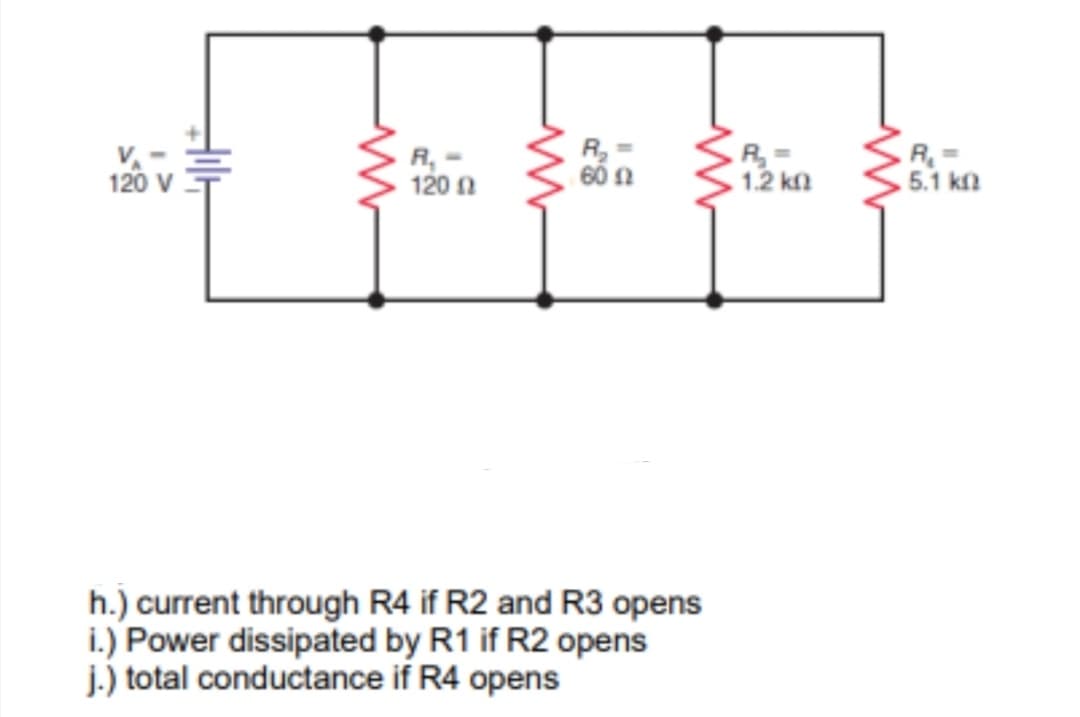R
V-
120 v
R, -
120 n
R=
1.2 kn
. 5.1 kn
h.) current through R4 if R2 and R3 opens
i.) Power dissipated by R1 if R2 opens
j.) total conductance if R4 opens
