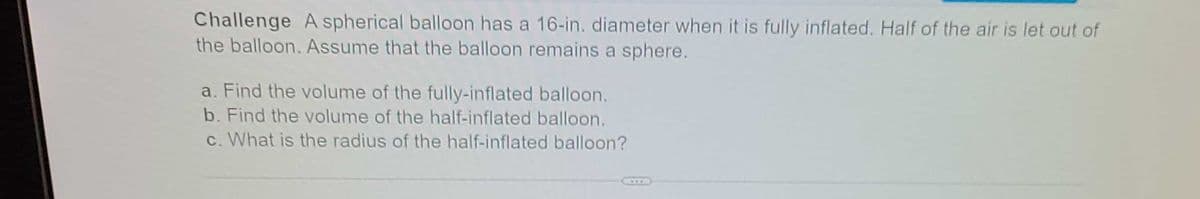 Challenge A spherical balloon has a 16-in. diameter when it is fully inflated. Half of the air is let out of
the balloon. Assume that the balloon remains a sphere.
a. Find the volume of the fully-inflated balloon.
b. Find the volume of the half-inflated balloon.
c. What is the radius of the half-inflated balloon?
