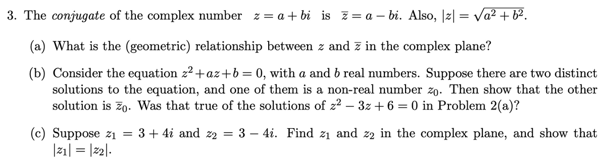 3. The conjugate of the complex number z = a + bi is z= a – bi. Also, |z| = Va2 + 62.
(a) What is the (geometric) relationship between z and z in the complex plane?
(b) Consider the equation z2+az+b = 0, with a and b real numbers. Suppose there are two distinct
solutions to the equation, and one of them is a non-real number zo. Then show that the other
solution is 7o. Was that true of the solutions of z2 – 3z + 6 = 0 in Problem 2(a)?
3 – 4i. Find z1 and z2 in the complex plane, and show that
(c) Suppose zi =
|21| = |22|.
3 + 4i and z2 =
