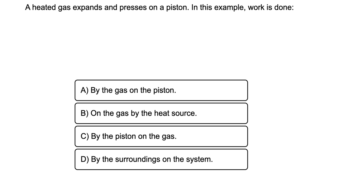 A heated gas expands and presses on a piston. In this example, work is done:
A) By the gas on the piston.
B) On the gas by the heat source.
C) By the piston on the gas.
D) By the surroundings on the system.
