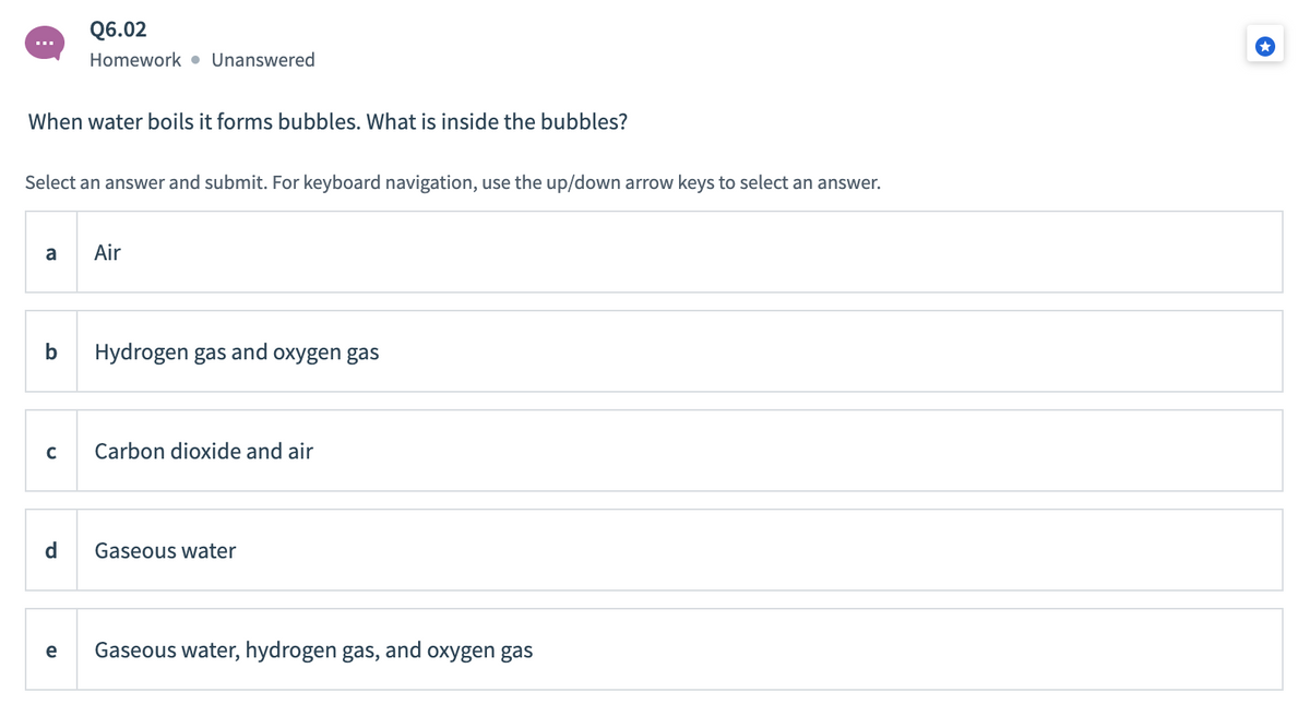Q6.02
Homework • Unanswered
When water boils it forms bubbles. What is inside the bubbles?
Select an answer and submit. For keyboard navigation, use the up/down arrow keys to select an answer.
a
Air
b
Hydrogen gas and oxygen gas
Carbon dioxide and air
d
Gaseous water
e
Gaseous water, hydrogen gas, and oxygen gas
