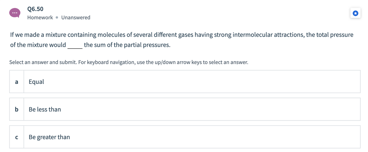 Q6.50
Homework • Unanswered
If we made a mixture containing molecules of several different gases having strong intermolecular attractions, the total pressure
of the mixture would
the sum of the partial pressures.
Select an answer and submit. For keyboard navigation, use the up/down arrow keys to select an answer.
a
Equal
b
Be less than
Be greater than
