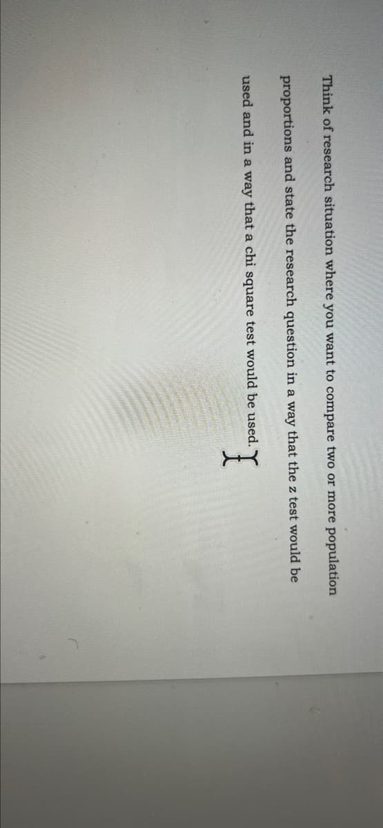 Think of research situation where you want to compare two or more population
proportions and state the research question in a way that the z test would be
used and in a way that a chi square test would be used. Y
