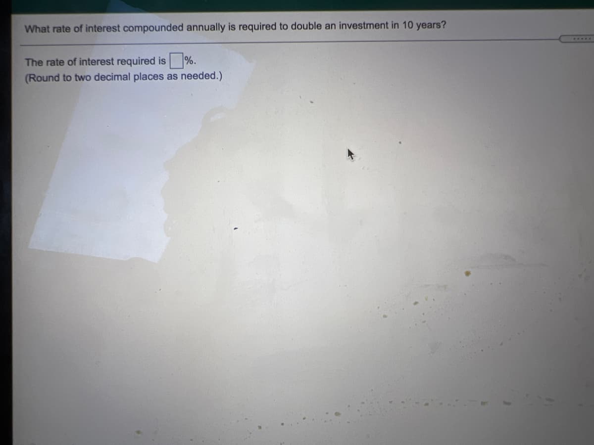 What rate of interest compounded annually is required to double an investment in 10 years?
.....
The rate of interest required is %.
(Round to two decimal places as needed.)
