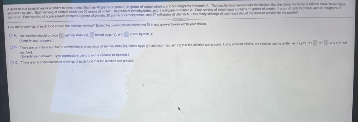 A dietitian at a hospital wants a patient to have a meal that has 48 grams of protein, 31 grams of carbohydrates, and 53 milligrams of vitamin A. The hospital food service tells the dietitian that the dinner for today is salmon steak, baked eggs,
and acom squash. Each serving of salmon steak has 30 grams of protein, 10 grams of carbohydrates, and 1 milligram of vitamin A. Each serving of baked eggs contains 15 grams of protein, 1 gram of carbohydrates, and 25 milligrams of
vitamin A. Each serving of acon squash contains 3 grams of protein, 20 grams of carbohydrates, and 27 milligrams of vitamin A. How many servings of each food should the dietitian provide for the patient?
How many servings of each food should the dietitian provide? Select the correct choice below and fill in any answer boxes within your choice.
O A. The dietitian should provide salmon steak (x), baked eggs (y), and acorn squash (z).
(Simplify your answers.)
O B. There are an infinite number of combinations of servings of salmon steak (x), baked eggs (y), and acom squash (z) that the dietitian can provide. Using ordered triplets, the solution can be written as {(x.y,z) | x= .y= z is any real
number).
(Simplify your answers. Type expressions using z as the variable as needed.)
OC. There are no combinations of servings of each food that the dietitian can provide.
