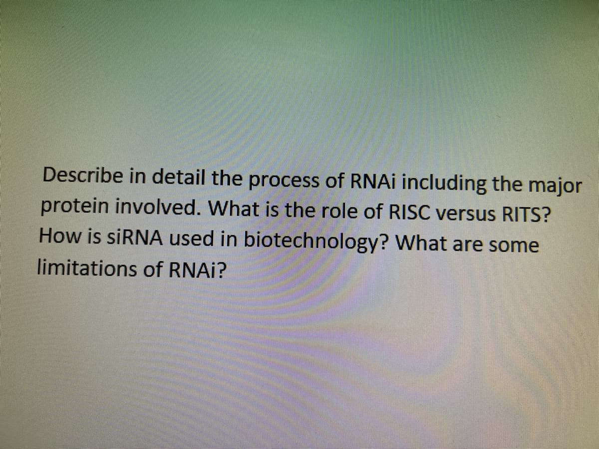 Describe in detail the process of RNAI including the major
protein involved. What is the role of RISC versus RITS?
How is siRNA used in biotechnology? What are some
limitations of RNAI?
