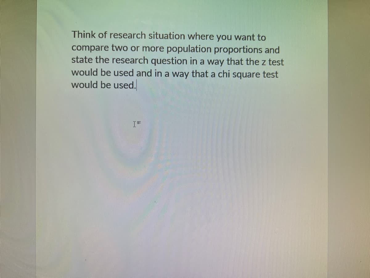 Think of research situation where you want to
compare two or more population proportions and
state the research question in a way that the z test
would be used and in a way that a chi square test
would be used.
