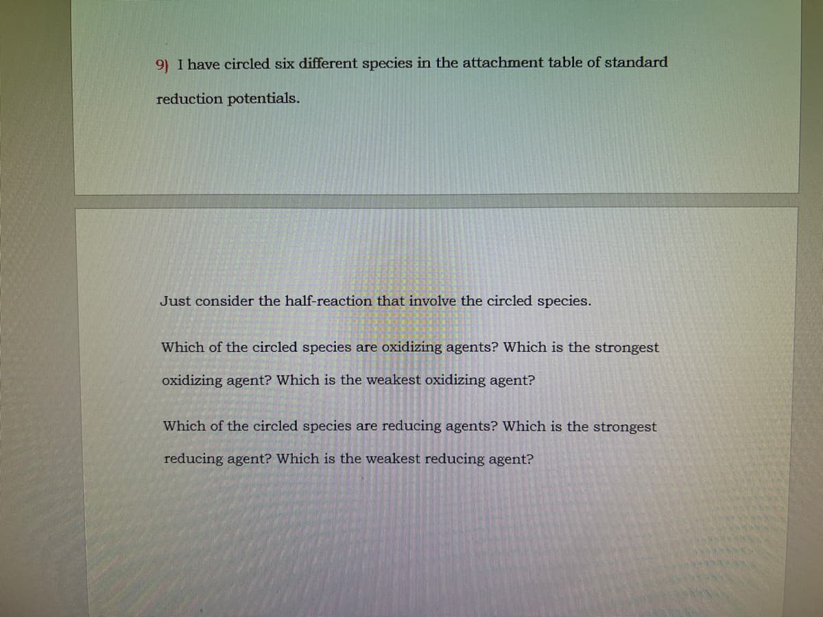 9) I have circled six different species in the attachment table of standard
reduction potentials.
Just consider the half-reaction that involve the circled species.
Which of the circled species are oxidizing agents? Which is the strongest
oxidizing agent? Which is the weakest oxidizing agent?
Which of the circled species are reducing agents? Which is the strongest
reducing agent? Which is the weakest reducing agent?
