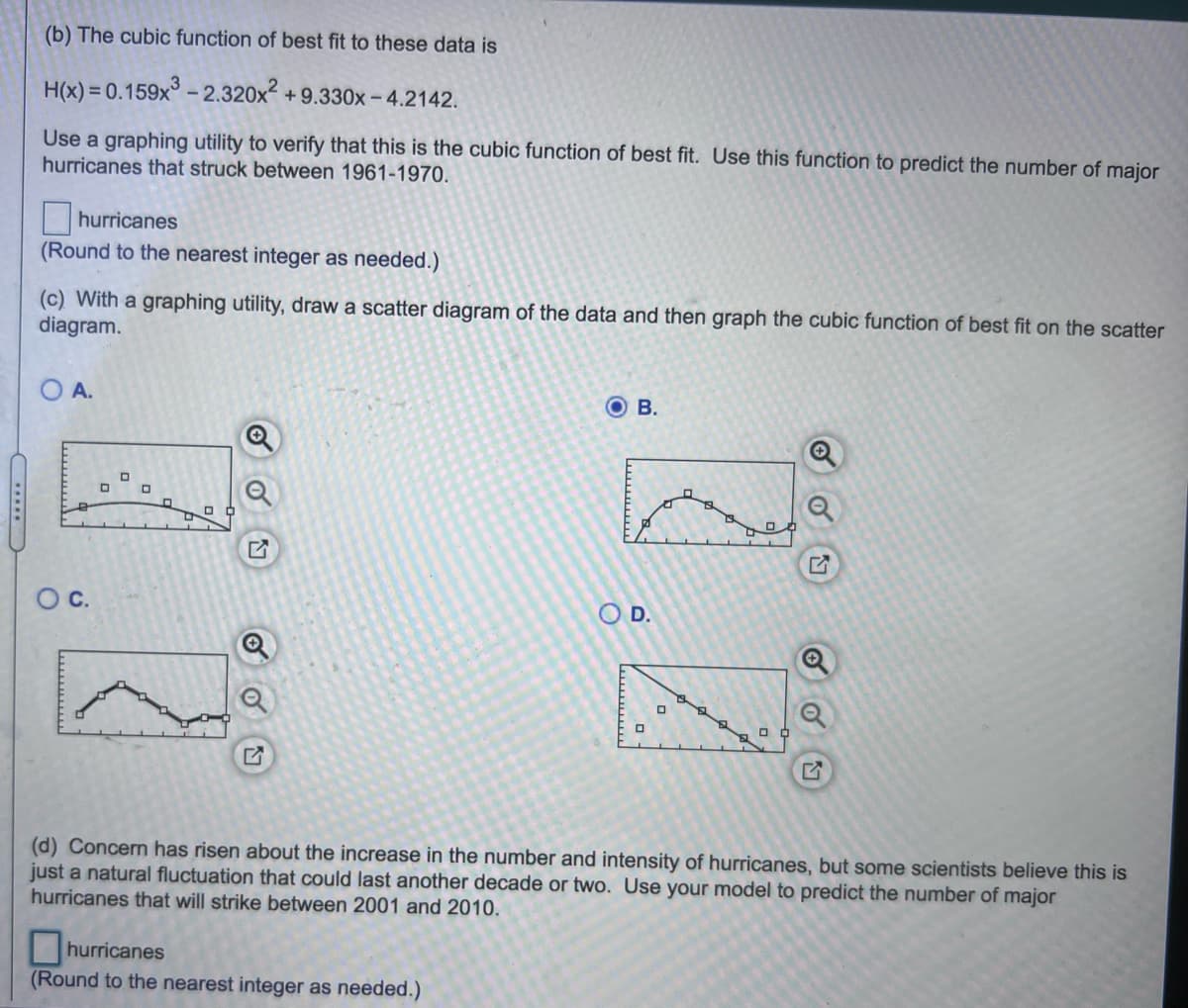 (b) The cubic function of best fit to these data is
H(x) = 0.159x° - 2.320x2 + 9.330x - 4.2142.
Use a graphing utility to verify that this is the cubic function of best fit. Use this function to predict the number of major
hurricanes that struck between 1961-1970.
hurricanes
(Round to the nearest integer as needed.)
(c) With a graphing utility, draw a scatter diagram of the data and then graph the cubic function of best fit on the scatter
diagram.
O A.
O B.
Oc.
O D.
(d) Concern has risen about the increase in the number and intensity of hurricanes, but some scientists believe this is
just a natural fluctuation that could last another decade or two. Use your model to predict the number of major
hurricanes that will strike between 2001 and 2010.
hurricanes
(Round to the nearest integer as needed.)
wwwww
