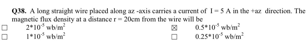 Q38. A long straight wire placed along az -axis carries a current of I= 5 A in the +az direction. The
magnetic flux density at a distance r = 20cm from the wire will be
2*10 wb/m?
1*10$ wb/m?
0.5*10$ wb/m?
0.25*10$ wb/m?
