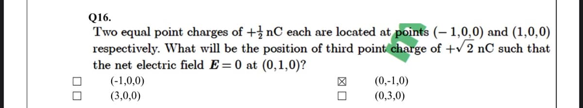 Q16.
Two equal point charges of + nC each are located at points (– 1,0,0) and (1,0,0)
respectively. What will be the position of third point charge of + 2 nC such that
the net electric field E = 0 at (0,1,0)?
(-1,0,0)
(0,-1,0)
(3,0,0)
(0,3,0)
図口
