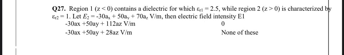 Q27. Region 1 (z< 0) contains a dielectric for which & = 2.5, while region 2 (z > 0) is characterized by
E2 = 1. Let E2 = -30ax + 50a, + 70a, V/m, then electric field intensity El
-30ax +50ay + 112az V/m
-30ax +50ay + 28az V/m
None of these

