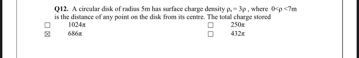 Q12. A circular disk of radius 5m has surface charge density ps = 3p , where 0<p <7m
is the distance of any point on the disk from its centre. The total charge stored
1024n
250n
686A
432n
