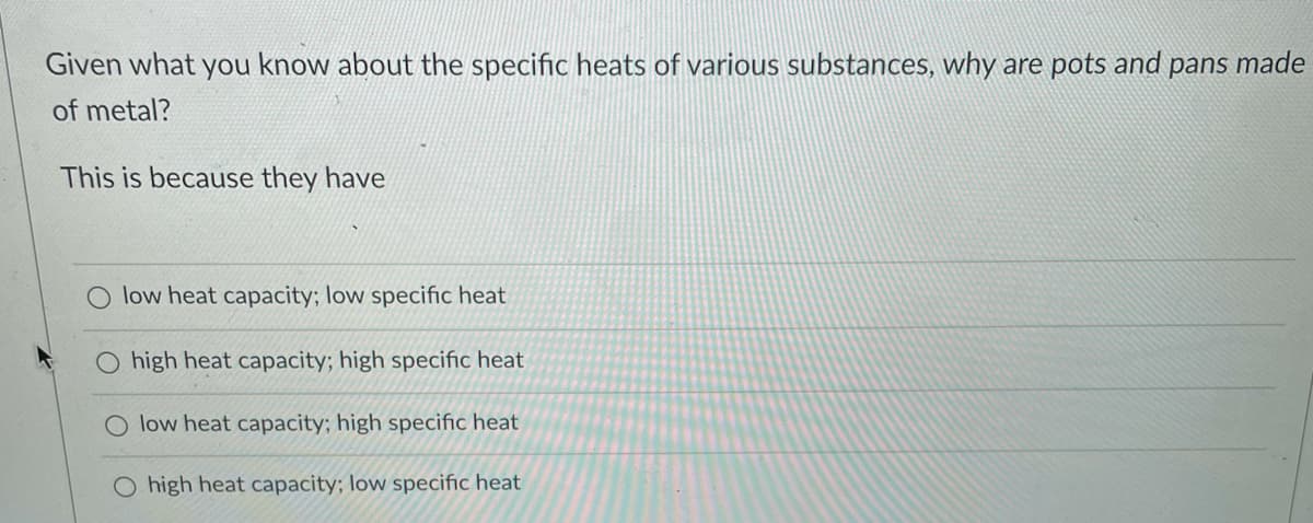 Given what you know about the specific heats of various substances, why are pots and pans made
of metal?
This is because they have
low heat capacity; low specific heat
O high heat capacity; high specific heat
O low heat capacity; high specific heat
O high heat capacity; low specific heat
