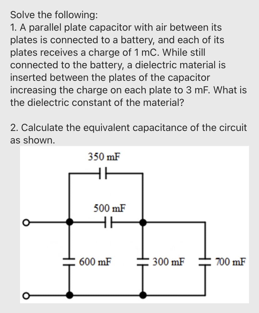 Solve the following:
1. A parallel plate capacitor with air between its
plates is connected to a battery, and each of its
plates receives a charge of 1 mC. While still
connected to the battery, a dielectric material is
inserted between the plates of the capacitor
increasing the charge on each plate to 3 mF. What is
the dielectric constant of the material?
2. Calculate the equivalent capacitance of the circuit
as shown.
350 mF
HH
500 mF
HH
600 mF
300 mF
700 mF