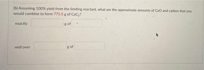 (b) Assuming 100% yield from the limiting reactant, what are the approximate amounts of CaO and carbon that you
would combine to form 775.5 g of CaC2?
exactly
g of
well over
g of
