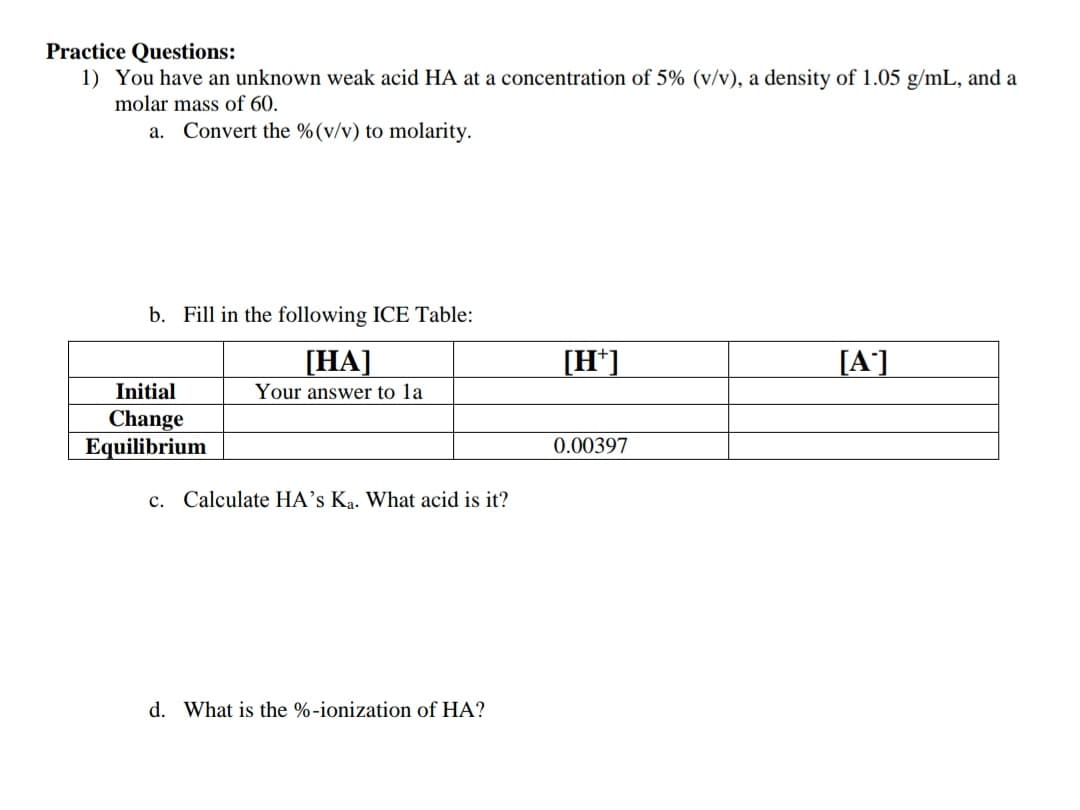 Practice Questions:
1) You have an unknown weak acid HA at a concentration of 5% (v/v), a density of 1.05 g/mL, and a
molar mass of 60.
a. Convert the %(v/v) to molarity.
b. Fill in the following ICE Table:
[HA]
[H*]
[A']
Initial
Your answer to la
Change
Equilibrium
0.00397
c. Calculate HA's Ka. What acid is it?
d. What is the %-ionization of HA?
