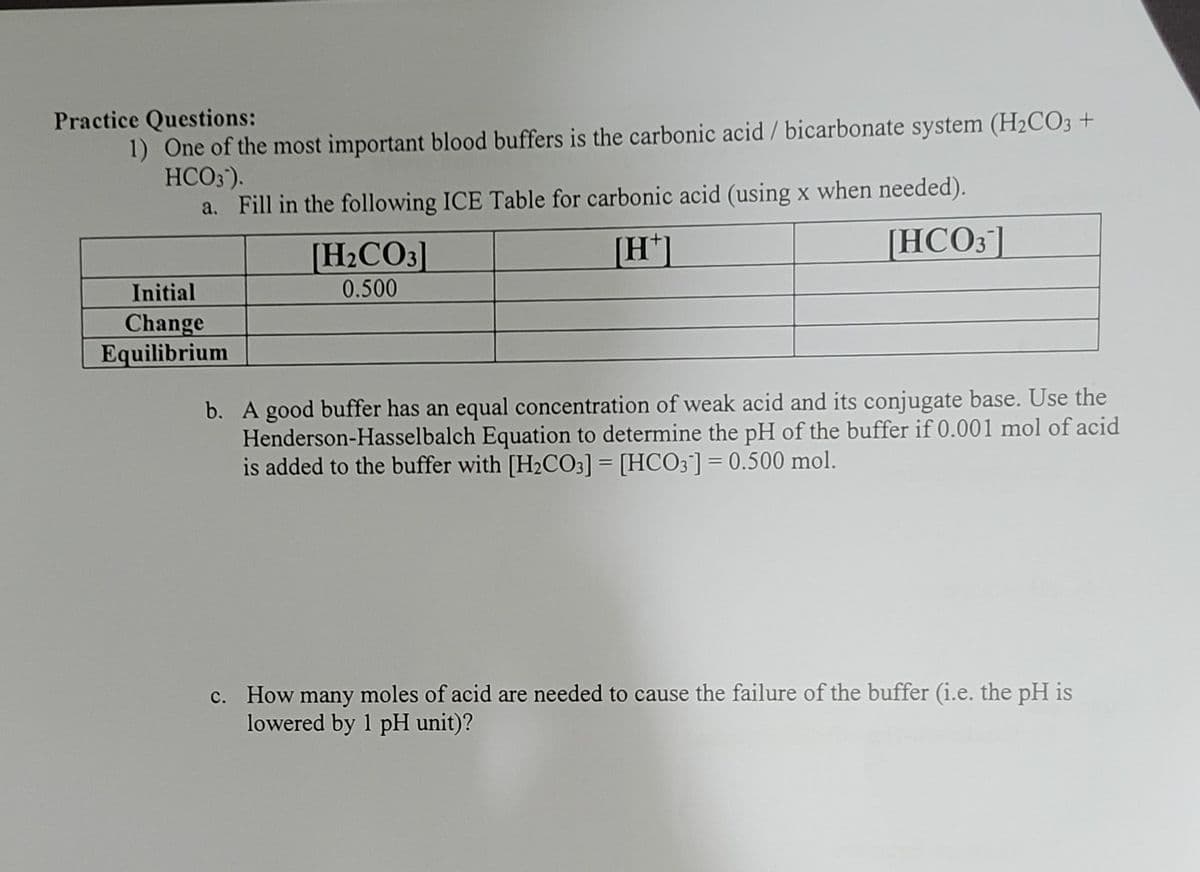 1) One of the most important blood buffers is the carbonic acid / bicarbonate system (H2CO3 +
HCO3').
a. Fill in the following ICE Table for carbonic acid (using x when needed).
Practice Questions:
[H2CO3]
[H*]
[HCO3]
Initial
0.500
Change
Equilibrium
b. A good buffer has an equal concentration of weak acid and its conjugate base. Use the
Henderson-Hasselbalch Equation to determine the pH of the buffer if 0.001 mol of acid
is added to the buffer with [H2CO3] = [HCO3]= 0.500 mol.
c. How many moles of acid are needed to cause the failure of the buffer (i.e. the pH is
lowered by 1 pH unit)?
