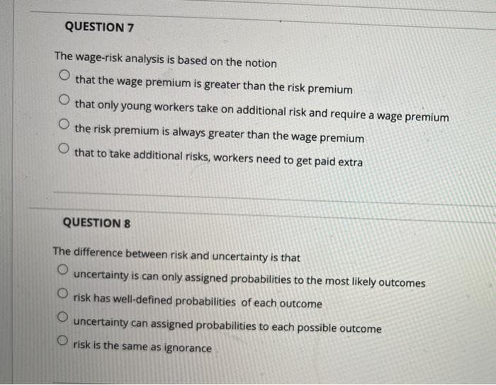 QUESTION 7
The wage-risk analysis is based on the notion
that the wage premium is greater than the risk premium
that only young workers take on additional risk and require a wage premium
the risk premium is always greater than the wage premium
that to take additional risks, workers need to get paid extra
QUESTION 8
The difference between risk and uncertainty is that
uncertainty is can only assigned probabilities to the most likely outcomes
risk has well-defined probabilities of each outcome
uncertainty can assigned probabilities to each possible outcome
risk is the same as ignorance
