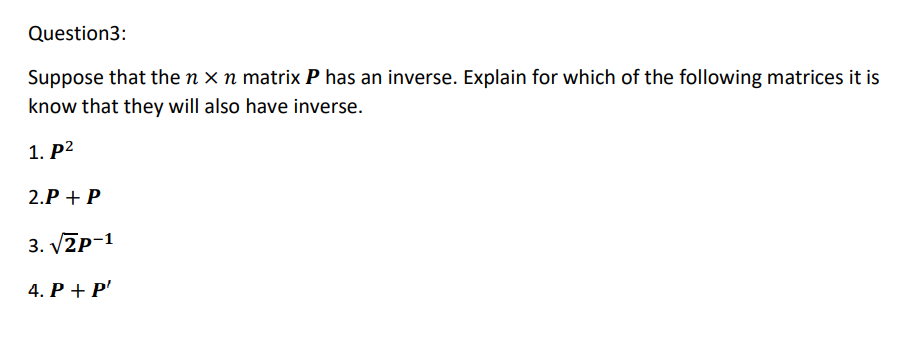 Question3:
Suppose that the n x n matrix P has an inverse. Explain for which of the following matrices it is
know that they will also have inverse.
1. P2
2.P + P
3. V2p-1
4. P + P'
