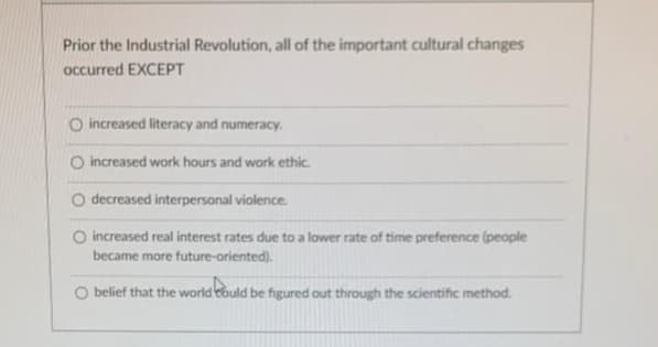 Prior the Industrial Revolution, all of the important cultural changes
occurred EXCEPT
O increased literacy and numeracy.
O increased work hours and work ethic.
O decreased interpersonal violence.
O increased real interest rates due to a lower rate of time preference (people
became more future-oriented).
O belief that the world could be figured out through the scientific method.
