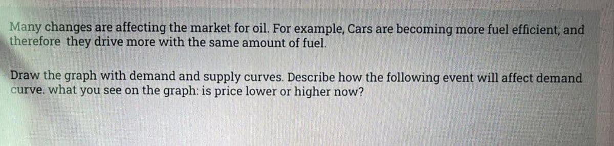 Many changes are affecting the market for oil. For example, Cars are becoming more fuel efficient, and
therefore they drive more with the same amount of fuel.
Draw the graph with demand and supply curves. Describe how the following event will affect demand
curve. what you see on the graph: is price lower or higher now?
