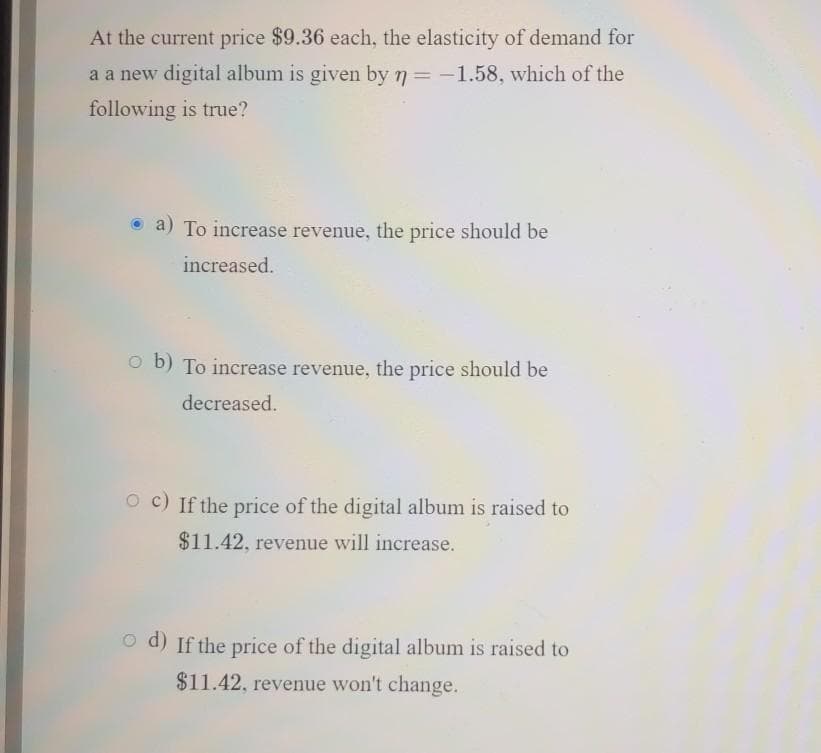 At the current price $9.36 each, the elasticity of demand for
a a new digital album is given by 7 = -1.58, which of the
following is true?
a) To increase revenue, the price should be
increased.
O b) To increase revenue, the price should be
decreased.
O c) If the price of the digital album is raised to
$11.42, revenue will increase.
o d) If the price of the digital album is raised to
$11.42, revenue won't change.
