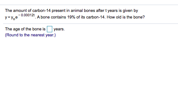 The amount of carbon-14 present in animal bones after t years is given by
- 0.00012t
y = Y,e
*. A bone contains 19% of its carbon-14. How old is the bone?
The age of the bone is
years.
(Round to the nearest year.)
