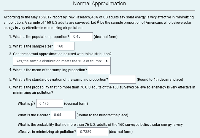 Normal Approximation
According to the May 16,2017 report by Pew Research, 45% of US adults say solar energy is very effective in minimizing
air pollution. A sample of 160 U.S adults are surveyed. Let p be the sample proportion of Americans who believe solar
energy is very effective in minimizing air pollution.
1. What is the population proportion? 0.45
(decimal form)
2. What is the sample size? 160
3. Can the normal approximation be used with this distribution?
Yes, the sample distribution meets the "rule of thumb: +
4. What is the mean of the sampling proportion?
5. What is the standard deviation of the sampling proportion?
(Round to 4th decimal place)
6. What is the probability that no more than 76 U.S adults of the 160 surveyed believe solar energy is very effective in
minimizing air pollution?
What is p? 0.475
(decimal form)
What is the z-score? 0.64
(Round to the hundredths place)
What is the probability that no more than 76 U.S. adults of the 160 surveyed believe solar energy is very
effective in minimizing air pollution? 0.7389
(decimal form)
