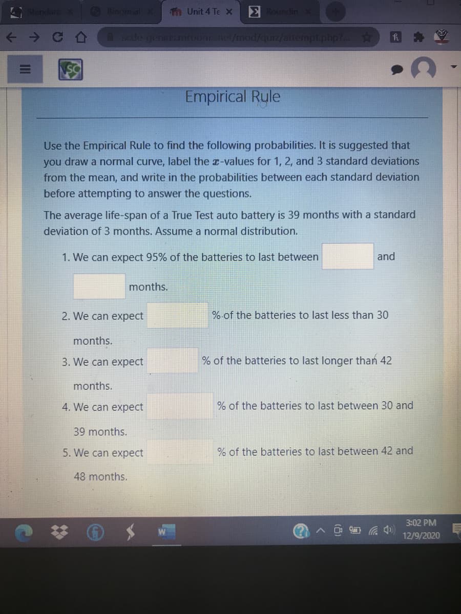 andarc
O Binomial
Tn Unit 4 Te x
E Roundin
A scde genR.mroons.ne/mod/quiz/attempt.php?...
Empirical Rule
Use the Empirical Rule to find the following probabilities. It is suggested that
you draw a normal curve, label the x-values for 1, 2, and 3 standard deviations
from the mean, and write in the probabilities between each standard deviation
before attempting to answer the questions.
The average life-span of a True Test auto battery is 39 months with a standard
deviation of 3 months. Assume a normal distribution.
1. We can expect 95% of the batteries to last between
and
months.
2. We can expect
%.of the batteries to last less than 30
months.
3. We can expect
% of the batteries to last longer than 42
months.
4. We can expect
% of the batteries to last between 30 and
39 months.
5. We can expect
% of the batteries to last between 42 and
48 months.
3:02 PM
12/9/2020
II
