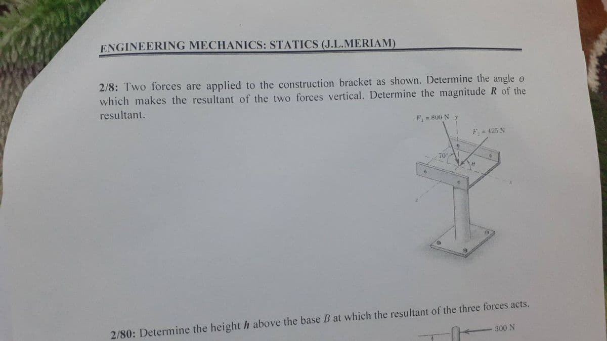 ENGINEERING MECHANICS: STATICS (J.L.MERIAM)
2/8: Two forces are applied to the construction bracket as shown. Determine the angle e
which makes the resultant of the two forces vertical. Determine the magnitude R of the
resultant.
F, = S00 N
F= 425 N
2/80: Determine the height h above the base B at which the resultant of the three forces acts.
300 N
